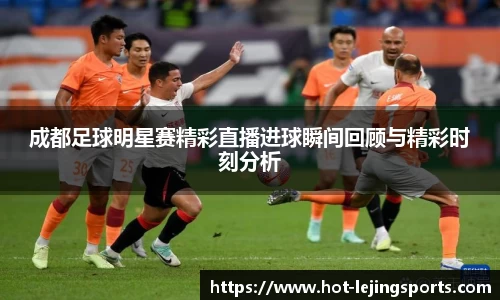 成都足球明星赛精彩直播进球瞬间回顾与精彩时刻分析